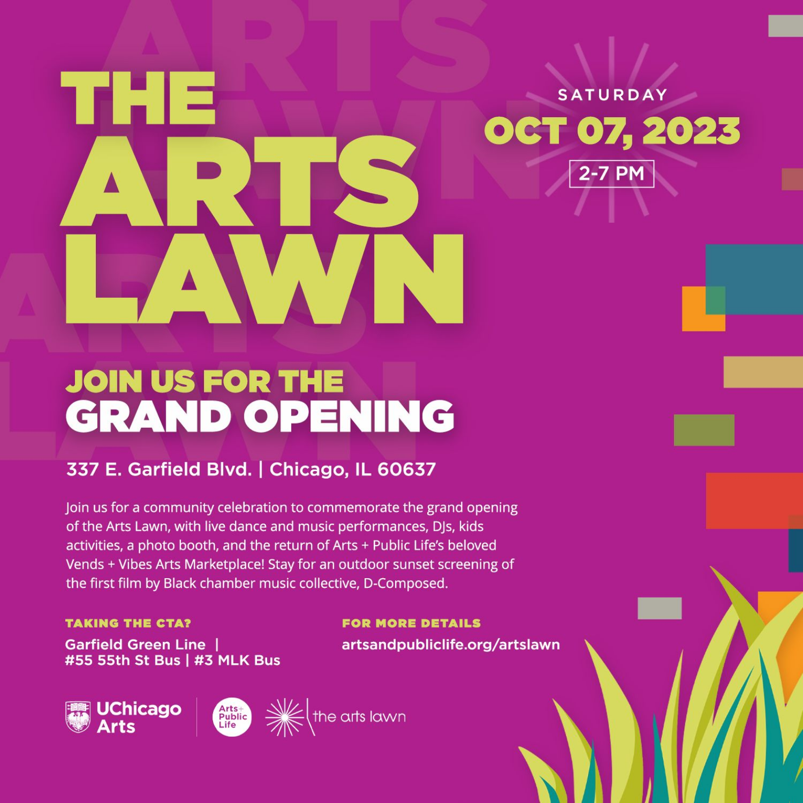 "Arts + Public Life JOIN US FOR THE GRAND OPENING 337 E. Garfield Blvd. | Chicago, IL 60637 Join us for a community celebration to commemorate the grand opening of the Arts Lawn, with live dance and music performances, DJs, kids activities, a photo booth, and the return of Arts + Public Life's beloved Vends + Vibes Arts Marketplace! Stay for an outdoor sunset screening of the first film by Black chamber music collective, D-Composed.